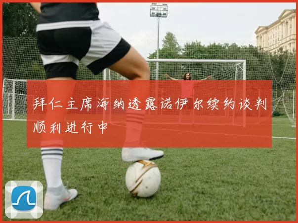 拜仁主席海纳透露诺伊尔续约谈判顺利进行中