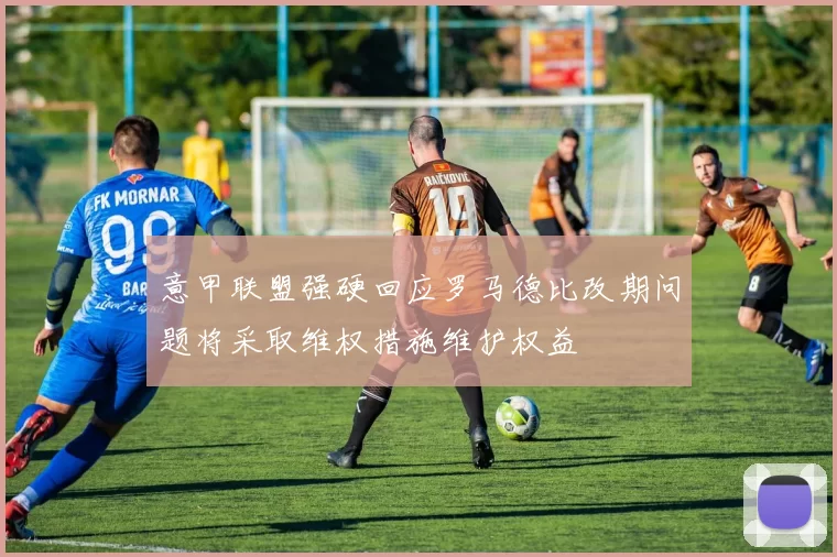 意甲联盟强硬回应罗马德比改期问题将采取维权措施维护权益