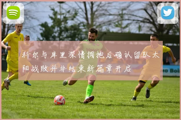 科尔与库里深情拥抱后确认留队太阳战败并非结束新篇章开启