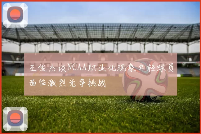 王俊杰谈NCAA职业化现象年轻球员面临激烈竞争挑战