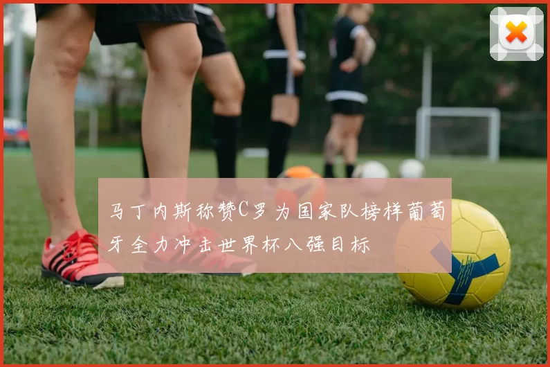 马丁内斯称赞C罗为国家队榜样葡萄牙全力冲击世界杯八强目标