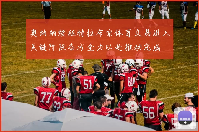 奥纳纳续租特拉布宗体育交易进入关键阶段各方全力以赴推动完成