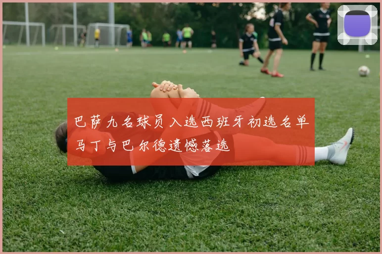 巴萨九名球员入选西班牙初选名单马丁与巴尔德遗憾落选