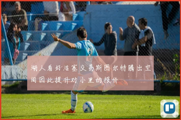 湖人看好活塞交易斯图尔特腾出空间因此提升对小里的报价
