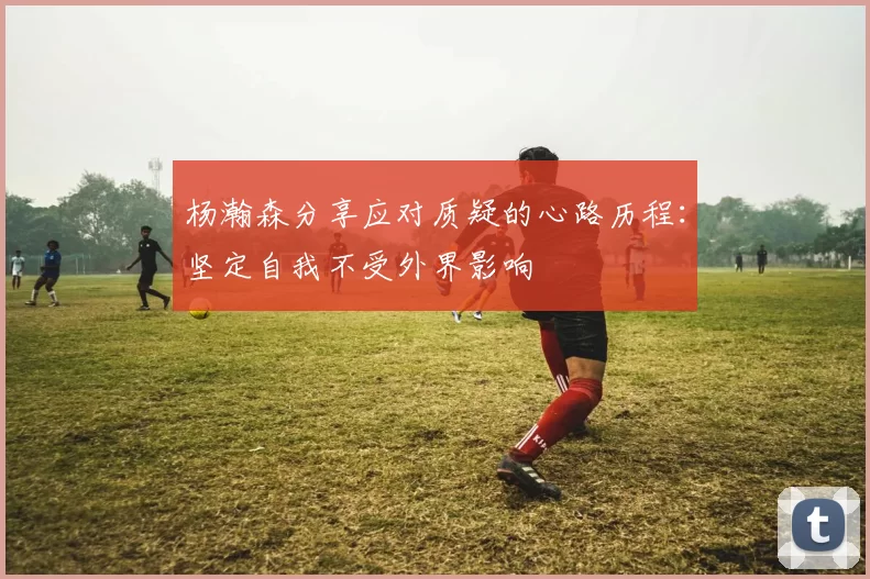 杨瀚森分享应对质疑的心路历程：坚定自我不受外界影响