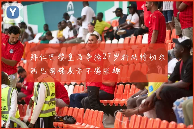 拜仁巴黎皇马争抢27岁科纳特切尔西已明确表示不感兴趣
