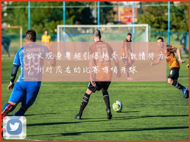 欧文现身粤超引爆越秀山激情将为广州对茂名的比赛鸣哨开球