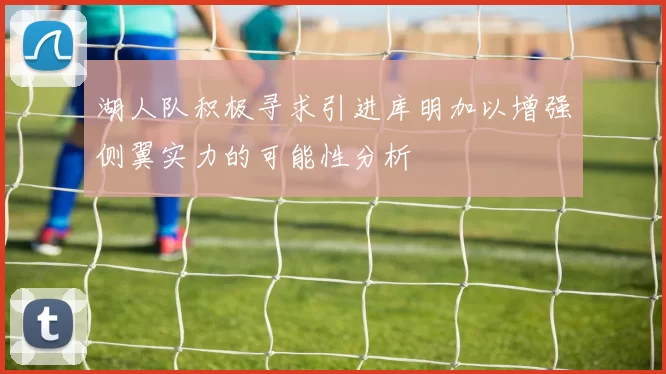 湖人队积极寻求引进库明加以增强侧翼实力的可能性分析