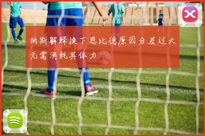 纳斯解释换下恩比德原因分差过大无需消耗其体力